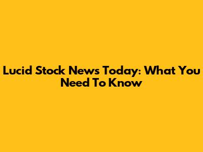 Lucid Stock News Today: What You Need To Know