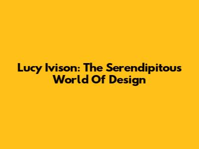 Lucy Ivison: The Serendipitous World Of Design