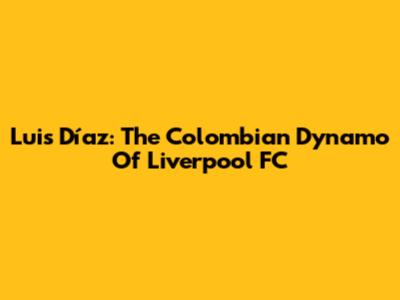 Luis Díaz: The Colombian Dynamo Of Liverpool FC