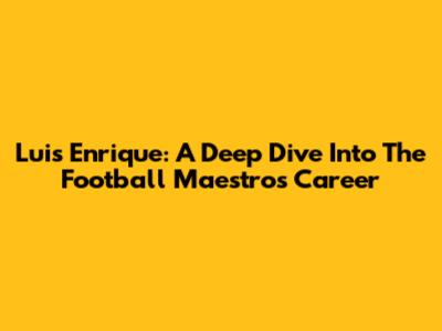 Luis Enrique: A Deep Dive Into The Football Maestro's Career