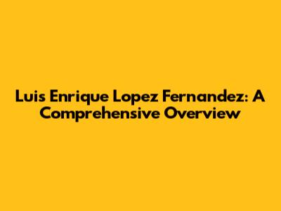 Luis Enrique Lopez Fernandez: A Comprehensive Overview