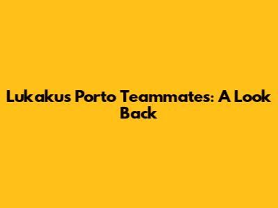 Lukaku's Porto Teammates: A Look Back
