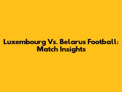 Luxembourg Vs. Belarus Football: Match Insights