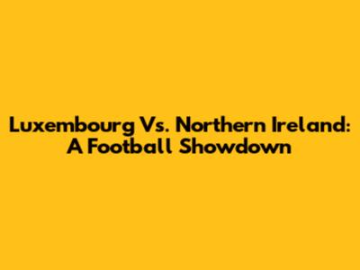 Luxembourg Vs. Northern Ireland: A Football Showdown