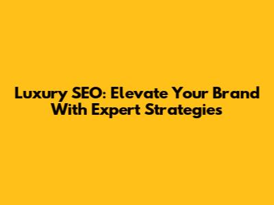 Luxury SEO: Elevate Your Brand With Expert Strategies