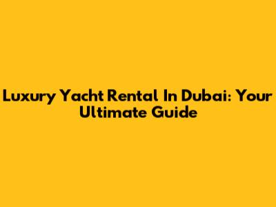Luxury Yacht Rental In Dubai: Your Ultimate Guide