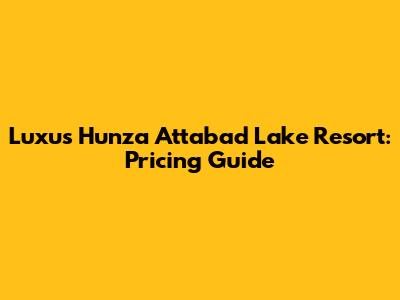 Luxus Hunza Attabad Lake Resort: Pricing Guide