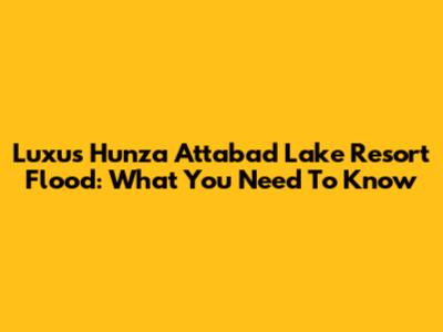 Luxus Hunza Attabad Lake Resort Flood: What You Need To Know