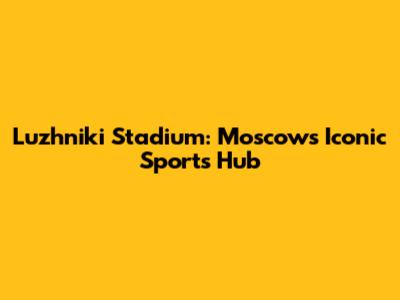 Luzhniki Stadium: Moscow's Iconic Sports Hub