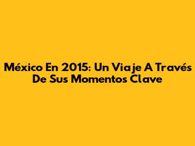 México En 2015: Un Viaje A Través De Sus Momentos Clave