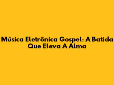 Música Eletrônica Gospel: A Batida Que Eleva A Alma