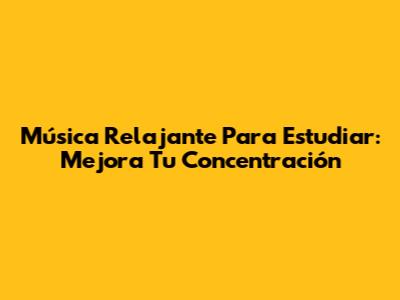 Música Relajante Para Estudiar: Mejora Tu Concentración