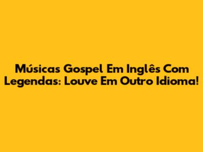 Músicas Gospel Em Inglês Com Legendas: Louve Em Outro Idioma!