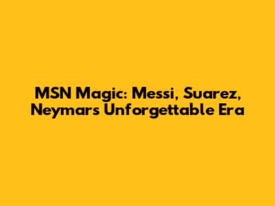 MSN Magic: Messi, Suarez, Neymar's Unforgettable Era