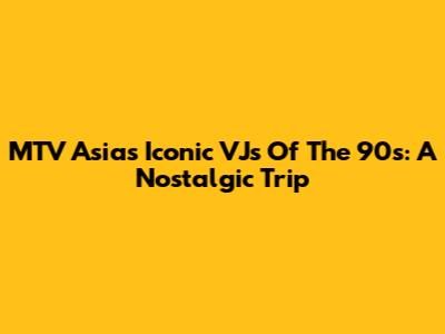 MTV Asia's Iconic VJs Of The 90s: A Nostalgic Trip
