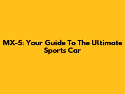 MX-5: Your Guide To The Ultimate Sports Car