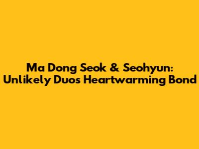 Ma Dong Seok & Seohyun: Unlikely Duo's Heartwarming Bond