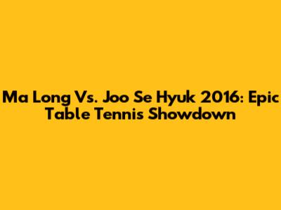 Ma Long Vs. Joo Se Hyuk 2016: Epic Table Tennis Showdown