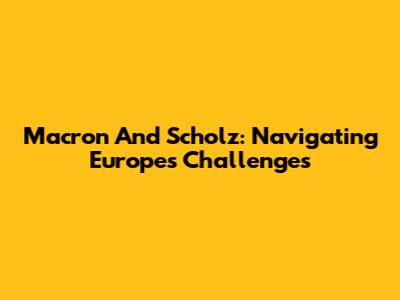 Macron And Scholz: Navigating Europe's Challenges