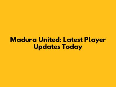 Madura United: Latest Player Updates Today