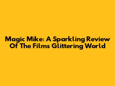 Magic Mike: A Sparkling Review Of The Film's Glittering World