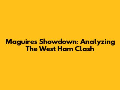 Maguire's Showdown: Analyzing The West Ham Clash
