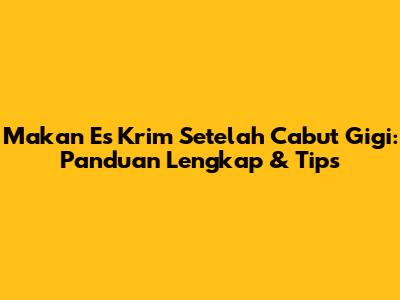 Makan Es Krim Setelah Cabut Gigi: Panduan Lengkap & Tips