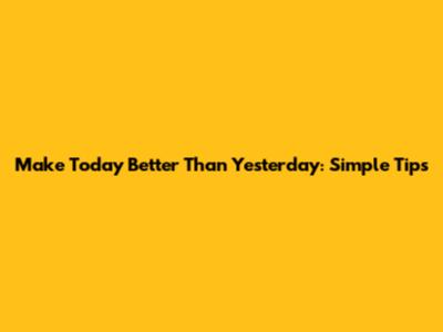 Make Today Better Than Yesterday: Simple Tips