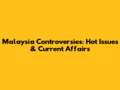 Malaysia Controversies: Hot Issues & Current Affairs