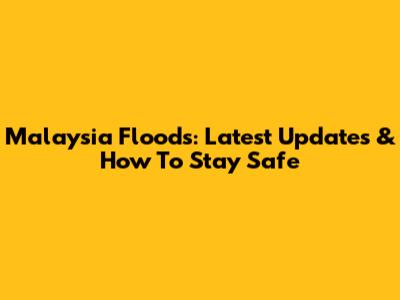Malaysia Floods: Latest Updates & How To Stay Safe