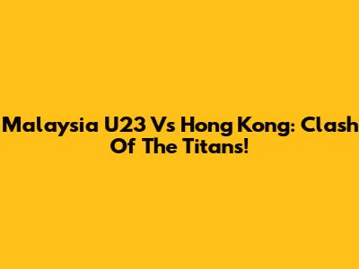 Malaysia U23 Vs Hong Kong: Clash Of The Titans!
