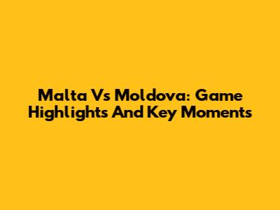 Malta Vs Moldova: Game Highlights And Key Moments