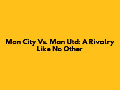 Man City Vs. Man Utd: A Rivalry Like No Other
