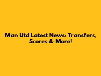 Man Utd Latest News: Transfers, Scores & More!