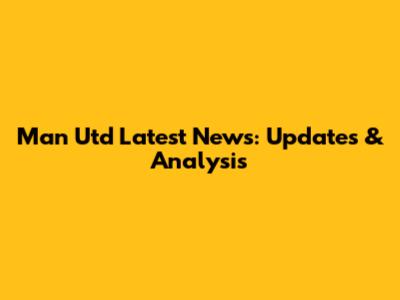 Man Utd Latest News: Updates & Analysis