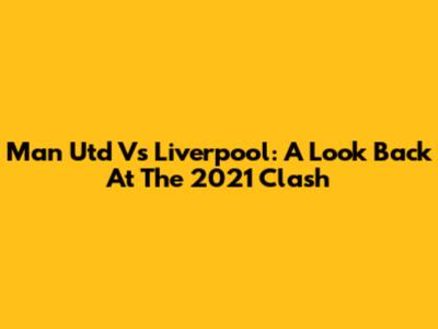 Man Utd Vs Liverpool: A Look Back At The 2021 Clash