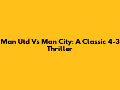 Man Utd Vs Man City: A Classic 4-3 Thriller