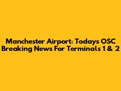 Manchester Airport: Today's OSC Breaking News For Terminals 1 & 2