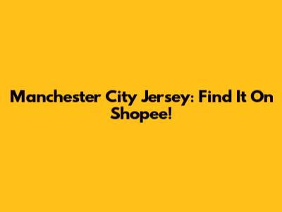 Manchester City Jersey: Find It On Shopee!