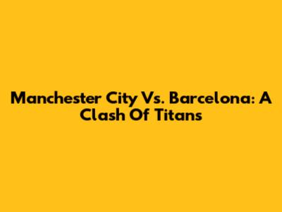 Manchester City Vs. Barcelona: A Clash Of Titans