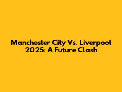 Manchester City Vs. Liverpool 2025: A Future Clash