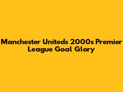 Manchester United's 2000s Premier League Goal Glory