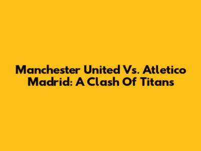Manchester United Vs. Atletico Madrid: A Clash Of Titans