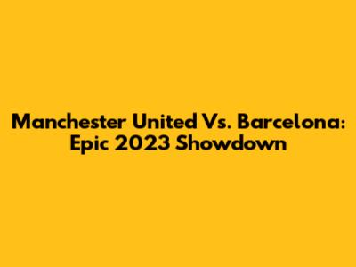 Manchester United Vs. Barcelona: Epic 2023 Showdown