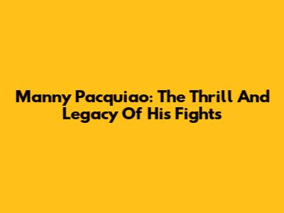 Manny Pacquiao: The Thrill And Legacy Of His Fights