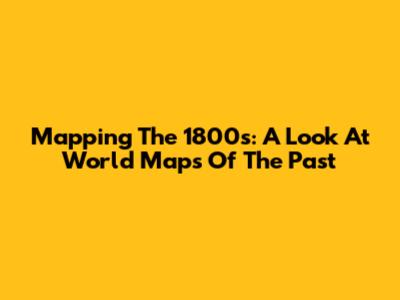Mapping The 1800s: A Look At World Maps Of The Past