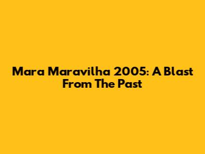 Mara Maravilha 2005: A Blast From The Past