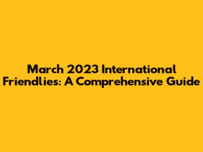 March 2023 International Friendlies: A Comprehensive Guide