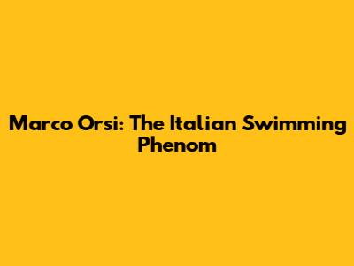 Marco Orsi: The Italian Swimming Phenom