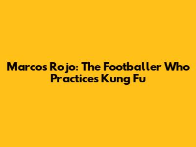 Marcos Rojo: The Footballer Who Practices Kung Fu